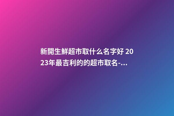 新開生鮮超市取什么名字好 2023年最吉利的的超市取名-名學(xué)網(wǎng)-第1張-店鋪起名-玄機(jī)派